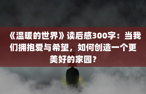 《温暖的世界》读后感300字：当我们拥抱爱与希望，如何创造一个更美好的家园？