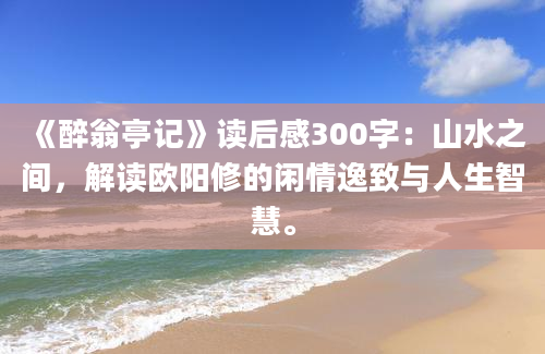 《醉翁亭记》读后感300字：山水之间，解读欧阳修的闲情逸致与人生智慧。