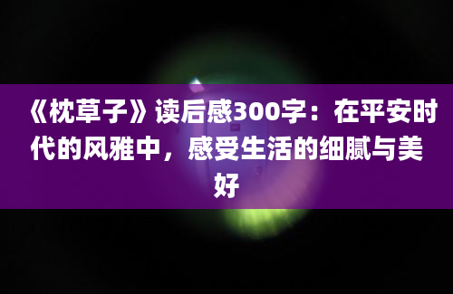 《枕草子》读后感300字：在平安时代的风雅中，感受生活的细腻与美好