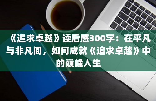 《追求卓越》读后感300字：在平凡与非凡间，如何成就《追求卓越》中的巅峰人生