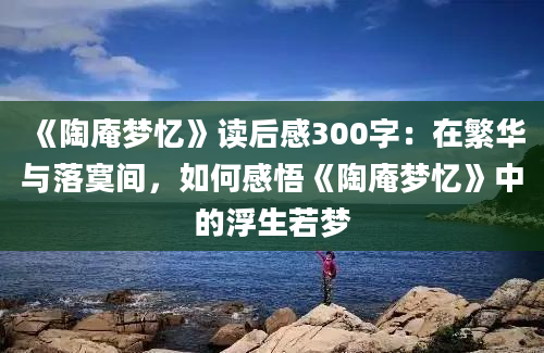 《陶庵梦忆》读后感300字：在繁华与落寞间，如何感悟《陶庵梦忆》中的浮生若梦