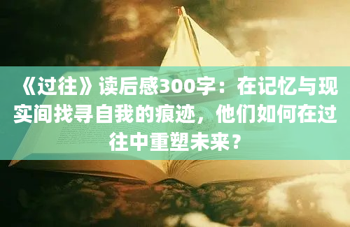 《过往》读后感300字：在记忆与现实间找寻自我的痕迹，他们如何在过往中重塑未来？