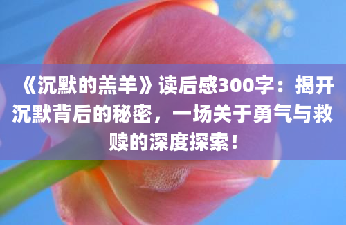 《沉默的羔羊》读后感300字：揭开沉默背后的秘密，一场关于勇气与救赎的深度探索！