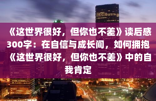 《这世界很好，但你也不差》读后感300字：在自信与成长间，如何拥抱《这世界很好，但你也不差》中的自我肯定