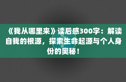 《我从哪里来》读后感300字：解读自我的根源，探索生命起源与个人身份的奥秘！