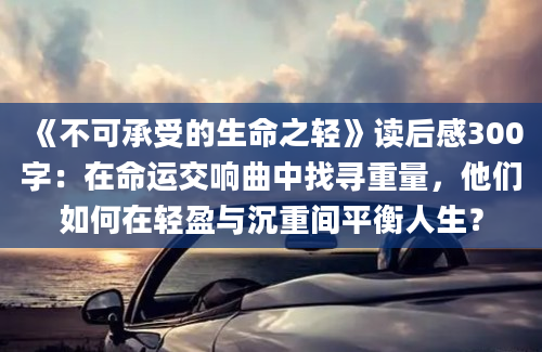 《不可承受的生命之轻》读后感300字：在命运交响曲中找寻重量，他们如何在轻盈与沉重间平衡人生？