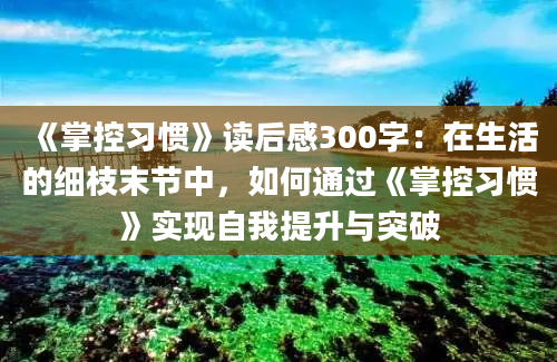 《掌控习惯》读后感300字：在生活的细枝末节中，如何通过《掌控习惯》实现自我提升与突破