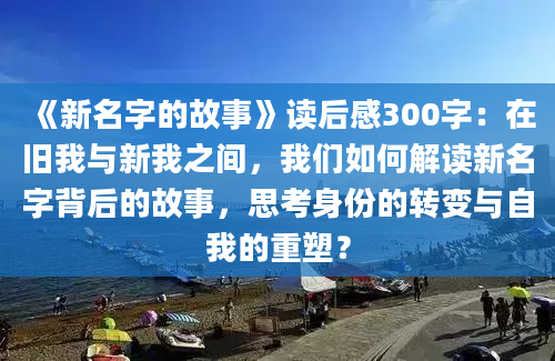 《新名字的故事》读后感300字：在旧我与新我之间，我们如何解读新名字背后的故事，思考身份的转变与自我的重塑？