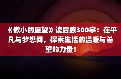 《微小的愿望》读后感300字：在平凡与梦想间，探索生活的温暖与希望的力量！