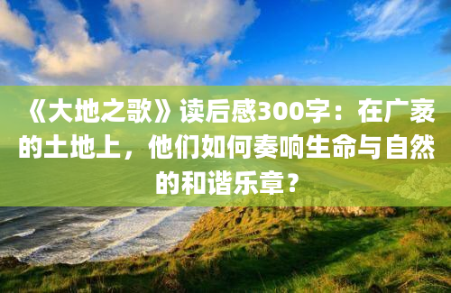 《大地之歌》读后感300字：在广袤的土地上，他们如何奏响生命与自然的和谐乐章？