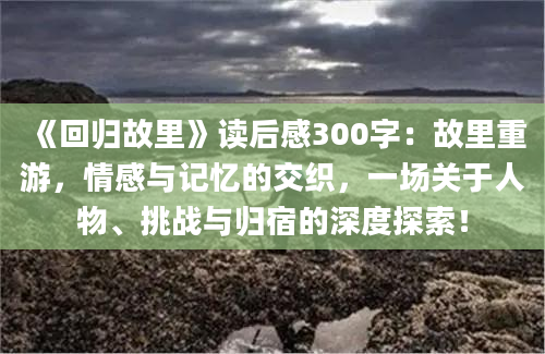 《回归故里》读后感300字：故里重游，情感与记忆的交织，一场关于人物、挑战与归宿的深度探索！