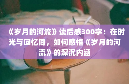 《岁月的河流》读后感300字：在时光与回忆间，如何感悟《岁月的河流》的深沉内涵