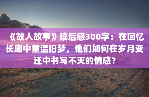 《故人故事》读后感300字：在回忆长廊中重温旧梦，他们如何在岁月变迁中书写不灭的情感？