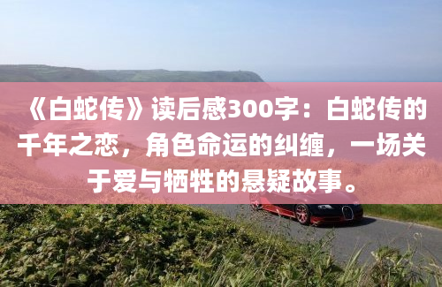 《白蛇传》读后感300字：白蛇传的千年之恋，角色命运的纠缠，一场关于爱与牺牲的悬疑故事。