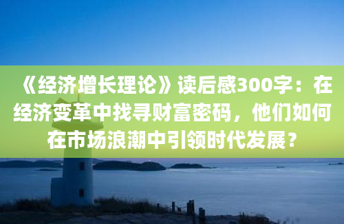 《经济增长理论》读后感300字：在经济变革中找寻财富密码，他们如何在市场浪潮中引领时代发展？