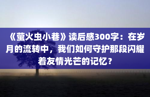 《萤火虫小巷》读后感300字：在岁月的流转中，我们如何守护那段闪耀着友情光芒的记忆？