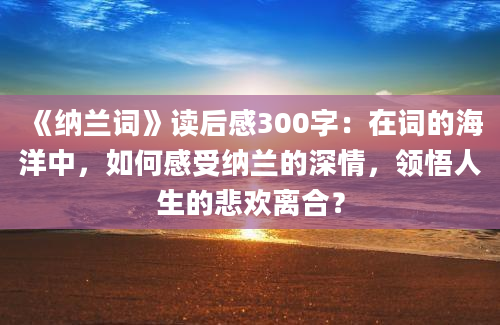 《纳兰词》读后感300字：在词的海洋中，如何感受纳兰的深情，领悟人生的悲欢离合？