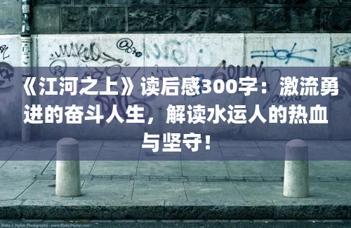 《江河之上》读后感300字：激流勇进的奋斗人生，解读水运人的热血与坚守！