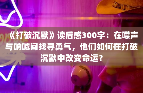 《打破沉默》读后感300字：在噤声与呐喊间找寻勇气，他们如何在打破沉默中改变命运？