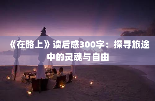 《在路上》读后感300字：探寻旅途中的灵魂与自由