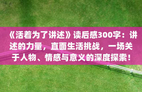 《活着为了讲述》读后感300字：讲述的力量，直面生活挑战，一场关于人物、情感与意义的深度探索！