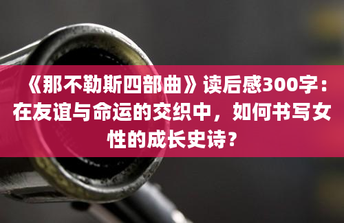 《那不勒斯四部曲》读后感300字：在友谊与命运的交织中，如何书写女性的成长史诗？