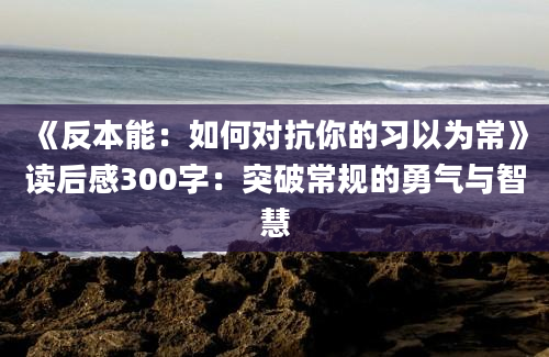 《反本能：如何对抗你的习以为常》读后感300字：突破常规的勇气与智慧