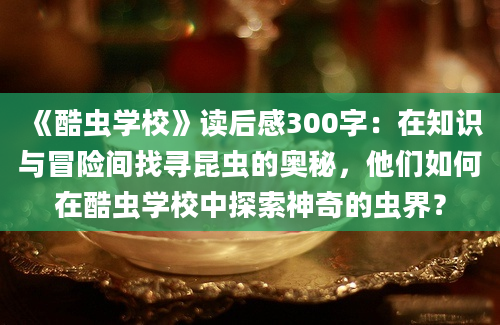 《酷虫学校》读后感300字：在知识与冒险间找寻昆虫的奥秘，他们如何在酷虫学校中探索神奇的虫界？