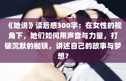 《她说》读后感300字：在女性的视角下，她们如何用声音与力量，打破沉默的枷锁，讲述自己的故事与梦想？