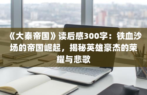 《大秦帝国》读后感300字：铁血沙场的帝国崛起，揭秘英雄豪杰的荣耀与悲歌