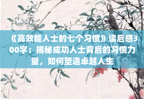 《高效能人士的七个习惯》读后感300字：揭秘成功人士背后的习惯力量，如何塑造卓越人生