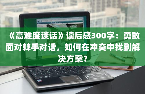 《高难度谈话》读后感300字：勇敢面对棘手对话，如何在冲突中找到解决方案？