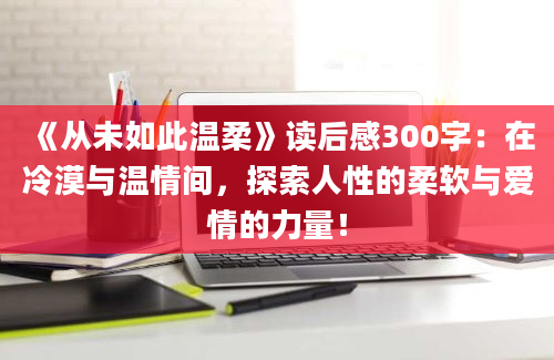 《从未如此温柔》读后感300字：在冷漠与温情间，探索人性的柔软与爱情的力量！