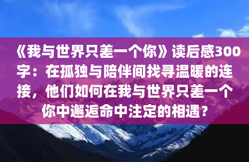 《我与世界只差一个你》读后感300字：在孤独与陪伴间找寻温暖的连接，他们如何在我与世界只差一个你中邂逅命中注定的相遇？