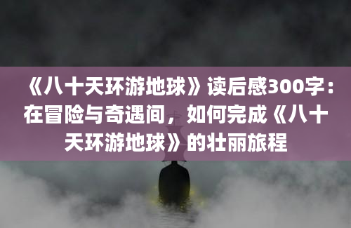 《八十天环游地球》读后感300字：在冒险与奇遇间，如何完成《八十天环游地球》的壮丽旅程