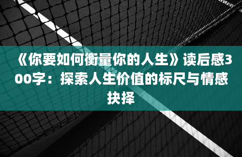 《你要如何衡量你的人生》读后感300字：探索人生价值的标尺与情感抉择