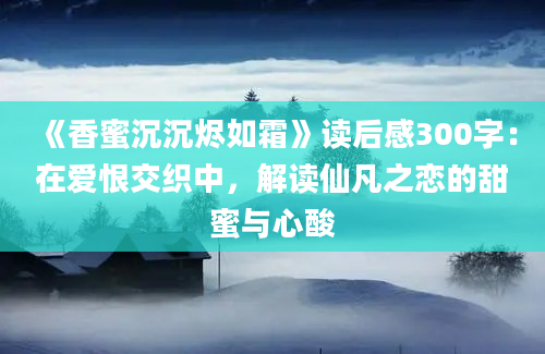 《香蜜沉沉烬如霜》读后感300字：在爱恨交织中，解读仙凡之恋的甜蜜与心酸