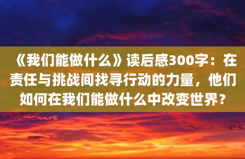 《我们能做什么》读后感300字：在责任与挑战间找寻行动的力量，他们如何在我们能做什么中改变世界？