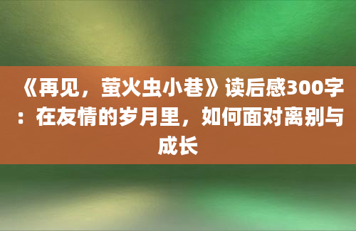 《再见，萤火虫小巷》<a href=https://www.baixuetang.com target=_blank class=infotextkey>读后感</a>300字：在友情的<a href=https://www.baixuetang.com/tag/suiyue.html target=_blank class=infotextkey>岁月</a>里，如何面对<a href=https://www.baixuetang.com/tag/libie.html target=_blank class=infotextkey>离别</a>与成长