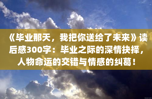 《毕业那天，我把你送给了未来》读后感300字：毕业之际的深情抉择，人物命运的交错与情感的纠葛！