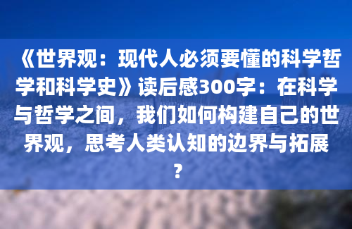 《世界观：现代人必须要懂的科学哲学和科学史》读后感300字：在科学与哲学之间，我们如何构建自己的世界观，思考人类认知的边界与拓展？