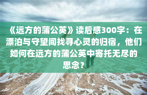 《远方的蒲公英》读后感300字：在漂泊与守望间找寻心灵的归宿，他们如何在远方的蒲公英中寄托无尽的思念？