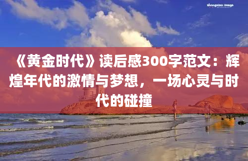 《黄金时代》读后感300字范文：辉煌年代的激情与梦想，一场心灵与时代的碰撞