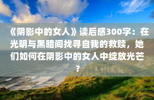 《阴影中的女人》读后感300字：在光明与黑暗间找寻自我的救赎，她们如何在阴影中的女人中绽放光芒？