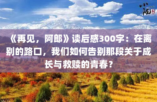 《再见，阿郎》<a href=https://www.baixuetang.com target=_blank class=infotextkey>读后感</a>300字：在<a href=https://www.baixuetang.com/tag/libie.html target=_blank class=infotextkey>离别</a>的路口，我们如何告别那段关于成长与救赎的<a href=https://www.baixuetang.com/tag/qingchun.html target=_blank class=infotextkey>青春</a>？