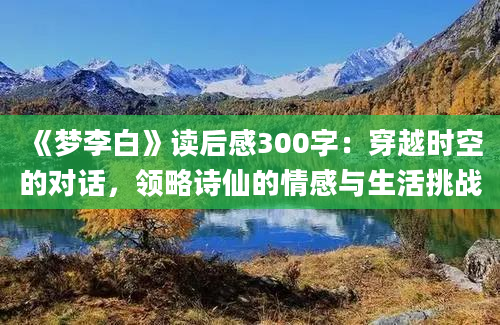 《梦李白》读后感300字：穿越时空的对话，领略诗仙的情感与生活挑战