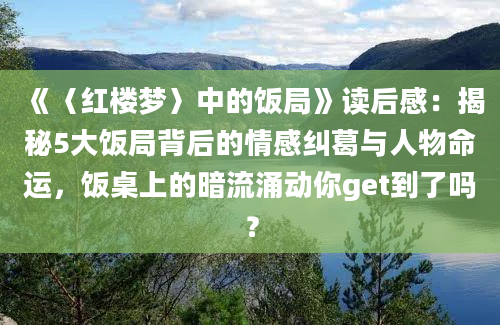 《〈红楼梦〉中的饭局》读后感：揭秘5大饭局背后的情感纠葛与人物命运，饭桌上的暗流涌动你get到了吗？