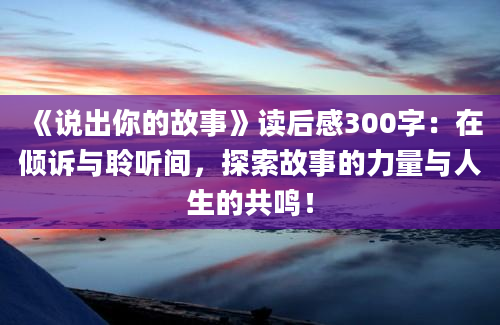 《说出你的故事》读后感300字：在倾诉与聆听间，探索故事的力量与人生的共鸣！