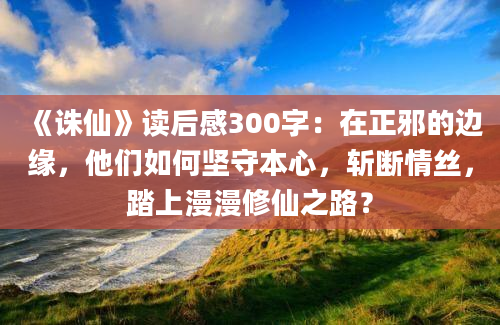 《诛仙》读后感300字：在正邪的边缘，他们如何坚守本心，斩断情丝，踏上漫漫修仙之路？