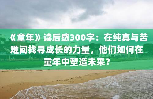 《童年》读后感300字：在纯真与苦难间找寻成长的力量，他们如何在童年中塑造未来？